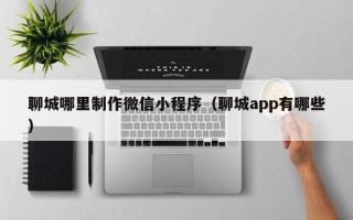 黔东南聊城哪里制作微信小程序（聊城app有哪些）