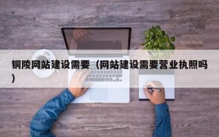 黔东南铜陵网站建设需要（网站建设需要营业执照吗）