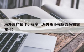 黔东南海外用户制作小程序（海外版小程序支持微信支付）