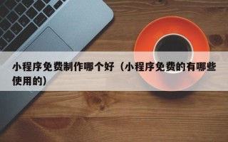 黔东南小程序免费制作哪个好（小程序免费的有哪些使用的）