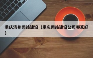 黔东南重庆滨州网站建设（重庆网站建设公司哪家好）