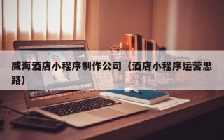 黔东南威海酒店小程序制作公司（酒店小程序运营思路）