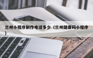 黔东南兰州小程序制作电话多少（兰州健康码小程序）